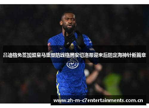 吕迪格免签加盟皇马重塑防线格局安切洛蒂迎来后防定海神针新篇章
